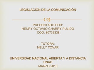 
LEGISLACIÓN DE LA COMUNICACIÓN
PRESENTADO POR:
HENRY OCTAVIO CHARRY PULIDO
COD. 80733338
TUTORA:
NELLY TOVAR
UNIVERSIDAD NACIONAL ABIERTA Y A DISTANCIA
UNAD
MARZO 2016
 