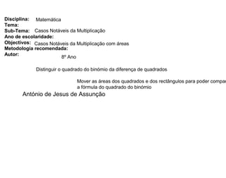 Disciplina: Matemática
Tema:
Sub-Tema: Casos Notáveis da Multiplicação
Ano de escolaridade:
Objectivos: Casos Notáveis da Multiplicação com áreas
Metodologia recomendada:
Autor:
8º Ano
Distinguir o quadrado do binómio da diferença de quadrados
Mover as áreas dos quadrados e dos rectângulos para poder compar
a fórmula do quadrado do binómio
António de Jesus de Assunção