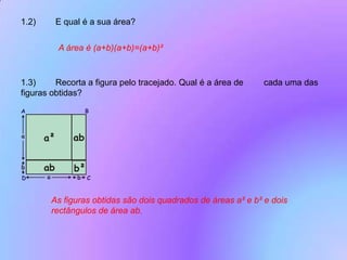 1.2)	E qual é a sua área?A área é (a+b)(a+b)=(a+b)²1.3)	Recorta a figura pelo tracejado. Qual é a área de 	cada uma das figuras obtidas? As figuras obtidas são dois quadrados de áreas a² e b² e dois rectângulos de área ab.