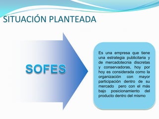 SITUACIÓN PLANTEADAEs una empresa que tiene una estrategia publicitaria y de mercadotecnia discretas y conservadoras, hoy por hoy es considerada como la organización con mayor participación dentro de su mercado  pero con el más bajo posicionamiento del producto dentro del mismoSOFES