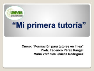 “Mi primera tutoría” 
Curso: “Formación para tutores en línea” 
Profr. Federico Pérez Rangel 
María Verónica Cruces Rodríguez 
 