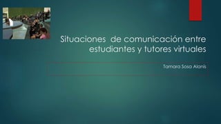 Situaciones de comunicación entre 
estudiantes y tutores virtuales 
Tamara Sosa Alanís 
 