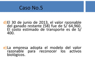 Solución
No. El manejo del parque de diversiones no es una actividad
agrícola. La gerencia está involucrada en la transformación
biológica de estos animales principalmente para proveer al público
una actividad de recreación más que para una venta o para una
transformación en un producto agrícola o en un activo biológico
adicional.
Caso No.1
 