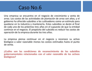 Una empresa se encuentra en el negocio de crecimiento y venta de
arroz. Los costos de las actividades de plantación de arroz son altos, y el
gobierno ha ofrecido subsidios a los cultivadores como un estímulo para
quedarse en la industria y mantenerla. Estos subsidios se darán al final
de cada uno de los próximos tres años en el supuesto de que la entidad
continúe en el negocio. El propósito del subsidio es reducir los costos de
operación de la empresa durante los tres años.
La empresa piensa continuar en el negocio y reconoce su activo
biológico a valor razonable menos los costos estimados hasta el punto
de venta.
¿Cuáles son las condiciones de reconocimiento de los subsidios
gubernamentales relacionados con el valor razonable de los activos
biológicos?
Caso No.6
 
