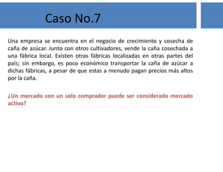 Una empresa se encuentra en el negocio de crecimiento y cosecha de
caña de azúcar. Junto con otros cultivadores, vende la caña cosechada a
una fábrica local. Existen otras fábricas localizadas en otras partes del
país; sin embargo, es poco económico transportar la caña de azúcar a
dichas fábricas, a pesar de que estas a menudo pagan precios más altos
por la caña.
¿Un mercado con un solo comprador puede ser considerado mercado
activo?
Caso No.7
 