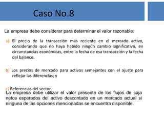Solución
Los ganados vacunos son activos biológicos mientras estén con
vida. Cuando éstos son sacrificados la transformación biológica
cesa y la carne de res se define como producto agrícola.
La empresa debe informar para el ganado vacuno de acuerdo con la
NIC 41 y la carne de res como inventario, según la NIC 2.
Caso No.2
 