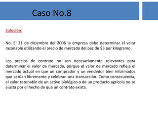 Solución:
No. El 31 de diciembre del 2006 la empresa debe determinar el valor
razonable utilizando el precio de mercado del pez de $5 por kilogramo.
Los precios de contrato no son necesariamente relevantes para
determinar el valor de mercado, porque el valor de mercado refleja el
mercado actual en que un comprador y un vendedor bien informados
que actúan libremente y celebran una transacción. Como consecuencia,
el valor razonable de un activo biológico o de un producto agrícola no se
ajusta por el hecho de que un contrato exista.
Caso No.8
 