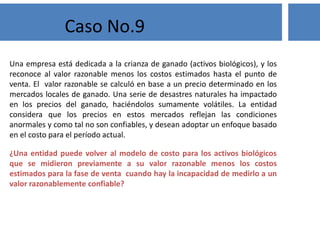 Una empresa está dedicada a la crianza de ganado (activos biológicos), y los
reconoce al valor razonable menos los costos estimados hasta el punto de
venta. El valor razonable se calculó en base a un precio determinado en los
mercados locales de ganado. Una serie de desastres naturales ha impactado
en los precios del ganado, haciéndolos sumamente volátiles. La entidad
considera que los precios en estos mercados reflejan las condiciones
anormales y como tal no son confiables, y desean adoptar un enfoque basado
en el costo para el período actual.
¿Una entidad puede volver al modelo de costo para los activos biológicos
que se midieron previamente a su valor razonable menos los costos
estimados para la fase de venta cuando hay la incapacidad de medirlo a un
valor razonablemente confiable?
Caso No.9
 