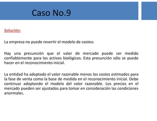 Solución:
La empresa no puede revertir el modelo de costeo.
Hay una presunción que el valor de mercado puede ser medido
confiablemente para los activos biológicos. Esta presunción sólo se puede
hacer en el reconocimiento inicial.
La entidad ha adoptado el valor razonable menos los costos estimados para
la fase de venta como la base de medida en el reconocimiento inicial. Debe
continuar adoptando el modelo del valor razonable. Los precios en el
mercado pueden ser ajustados para tomar en consideración las condiciones
anormales.
Caso No.9
 