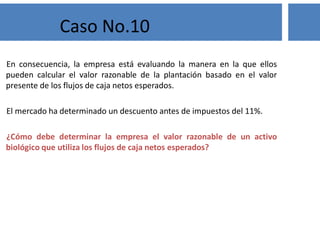 En consecuencia, la empresa está evaluando la manera en la que ellos
pueden calcular el valor razonable de la plantación basado en el valor
presente de los flujos de caja netos esperados.
El mercado ha determinado un descuento antes de impuestos del 11%.
¿Cómo debe determinar la empresa el valor razonable de un activo
biológico que utiliza los flujos de caja netos esperados?
Caso No.10
 