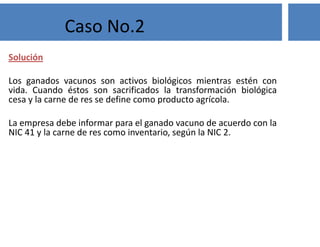 Solución
Los ganados vacunos son activos biológicos mientras estén con
vida. Cuando éstos son sacrificados la transformación biológica
cesa y la carne de res se define como producto agrícola.
La empresa debe informar para el ganado vacuno de acuerdo con la
NIC 41 y la carne de res como inventario, según la NIC 2.
Caso No.2
 