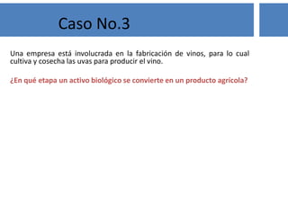 Una empresa está involucrada en la fabricación de vinos, para lo cual
cultiva y cosecha las uvas para producir el vino.
¿En qué etapa un activo biológico se convierte en un producto agrícola?
Caso No.3
 