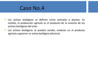 Los activos biológicos se definen como animales o plantas. En
cambio, la producción agrícola es el producto de la cosecha de los
activos biológicos del ente.
 Los activos biológicos se pueden vender, madurar en el producto
agrícola o generar un activo biológico adicional.
Caso No.4
 