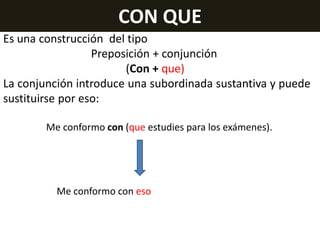CON QUE
Es una construcción del tipo
Preposición + conjunción
(Con + que)
La conjunción introduce una subordinada sustantiva y puede
sustituirse por eso:
Me conformo con (que estudies para los exámenes).

Me conformo con eso

 