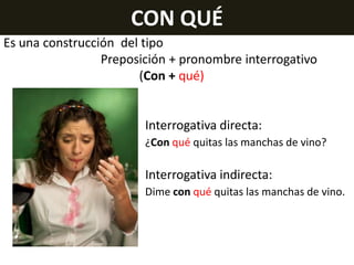 CON QUÉ
Es una construcción del tipo
Preposición + pronombre interrogativo
(Con + qué)

Interrogativa directa:
¿Con qué quitas las manchas de vino?

Interrogativa indirecta:
Dime con qué quitas las manchas de vino.

 