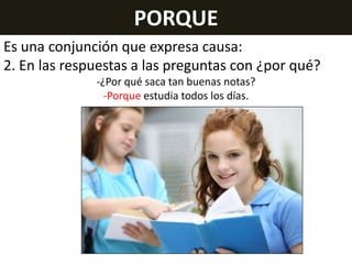 PORQUE
Es una conjunción que expresa causa:
2. En las respuestas a las preguntas con ¿por qué?
-¿Por qué saca tan buenas notas?
-Porque estudia todos los días.

 
