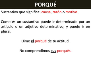 PORQUÉ
Sustantivo que significa: causa, razón o motivo.
Como es un sustantivo puede ir determinado por un
artículo o un adjetivo determinativo, y puede ir en
plural.
Dime el porqué de tu actitud.
No comprendimos sus porqués.

 