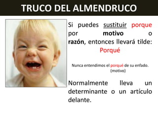 TRUCO DEL ALMENDRUCO
Si puedes sustituir porque
por
motivo
o
razón, entonces llevará tilde:
Porqué
Nunca entendimos el porqué de su enfado.
(motivo)

Normalmente
lleva
un
determinante o un artículo
delante.

 