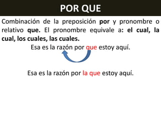 POR QUE
Combinación de la preposición por y pronombre o
relativo que. El pronombre equivale a: el cual, la
cual, los cuales, las cuales.
Esa es la razón por que estoy aquí.

Esa es la razón por la que estoy aquí.

 