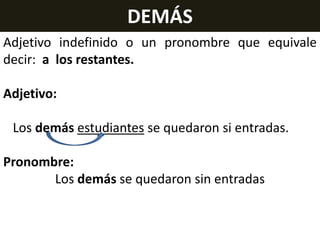 DEMÁS
Adjetivo indefinido o un pronombre que equivale
decir: a los restantes.
Adjetivo:
Los demás estudiantes se quedaron si entradas.
Pronombre:
Los demás se quedaron sin entradas

 
