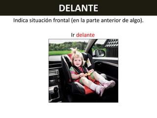 DELANTE
Indica situación frontal (en la parte anterior de algo).
Ir delante

 