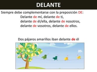 DELANTE
Siempre debe complementarse con la preposición DE:
Delante de mí, delante de ti,
delante de él/ella, delante de nosotros,
delante de vosotros, delante de ellos.

Dos pájaros amarillos iban delante de él

 