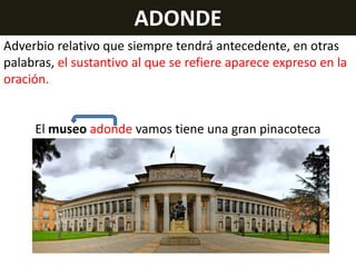 ADONDE
Adverbio relativo que siempre tendrá antecedente, en otras
palabras, el sustantivo al que se refiere aparece expreso en la
oración.

El museo adonde vamos tiene una gran pinacoteca

 