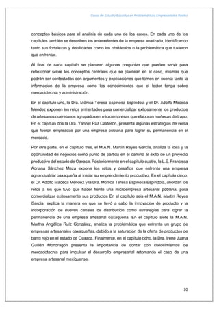 Casos de Estudio Basados en Problemáticas Empresariales Reales
10
conceptos básicos para el análisis de cada uno de los casos. En cada uno de los
capítulos también se describen los antecedentes de la empresa analizada, identificando
tanto sus fortalezas y debilidades como los obstáculos o la problemática que tuvieron
que enfrentar.
Al final de cada capítulo se plantean algunas preguntas que pueden servir para
reflexionar sobre los conceptos centrales que se plantean en el caso, mismas que
podrán ser contestadas con argumentos y explicaciones que tomen en cuenta tanto la
información de la empresa como los conocimientos que el lector tenga sobre
mercadotecnia y administración.
En el capítulo uno, la Dra. Mónica Teresa Espinosa Espíndola y el Dr. Adolfo Maceda
Méndez exponen los retos enfrentados para comercializar exitosamente los productos
de artesanos queretanos agrupados en microempresas que elaboran muñecas de trapo.
En el capítulo dos la Dra. Yannet Paz Calderón, presenta algunas estrategias de venta
que fueron empleadas por una empresa poblana para lograr su permanencia en el
mercado.
Por otra parte, en el capítulo tres, el M.A.N. Martín Reyes García, analiza la idea y la
oportunidad de negocios como punto de partida en el camino al éxito de un proyecto
productivo del estado de Oaxaca. Posteriormente en el capítulo cuatro, la L.E. Francisca
Adriana Sánchez Meza expone los retos y desafíos que enfrentó una empresa
agroindustrial oaxaqueña al iniciar su emprendimiento productivo. En el capítulo cinco.
el Dr. Adolfo Maceda Méndez y la Dra. Mónica Teresa Espinosa Espíndola, abordan los
retos a los que tuvo que hacer frente una microempresa artesanal poblana, para
comercializar exitosamente sus productos En el capítulo seis el M.A.N. Martín Reyes
García, explica la manera en que se llevó a cabo la innovación de producto y la
incorporación de nuevos canales de distribución como estrategias para lograr la
permanencia de una empresa artesanal oaxaqueña. En el capítulo siete la M.A.N.
Martha Angélica Ruíz González, analiza la problemática que enfrenta un grupo de
empresas artesanales oaxaqueñas, debido a la saturación de la oferta de productos de
barro rojo en el estado de Oaxaca. Finalmente, en el capítulo ocho, la Dra. Irene Juana
Guillén Mondragón presenta la importancia de contar con conocimientos de
mercadotecnia para impulsar el desarrollo empresarial retomando el caso de una
empresa artesanal mexiquense.
 