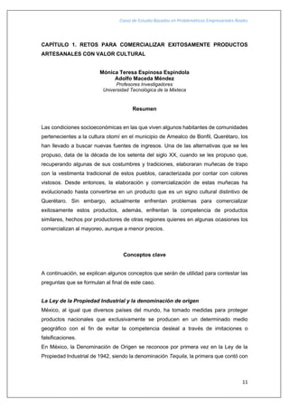 Casos de Estudio Basados en Problemáticas Empresariales Reales
11
CAPÍTULO 1. RETOS PARA COMERCIALIZAR EXITOSAMENTE PRODUCTOS
ARTESANALES CON VALOR CULTURAL
Mónica Teresa Espinosa Espíndola
Adolfo Maceda Méndez
Profesores Investigadores
Universidad Tecnológica de la Mixteca
Resumen
Las condiciones socioeconómicas en las que viven algunos habitantes de comunidades
pertenecientes a la cultura otomí en el municipio de Amealco de Bonfil, Querétaro, los
han llevado a buscar nuevas fuentes de ingresos. Una de las alternativas que se les
propuso, data de la década de los setenta del siglo XX, cuando se les propuso que,
recuperando algunas de sus costumbres y tradiciones, elaboraran muñecas de trapo
con la vestimenta tradicional de estos pueblos, caracterizada por contar con colores
vistosos. Desde entonces, la elaboración y comercialización de estas muñecas ha
evolucionado hasta convertirse en un producto que es un signo cultural distintivo de
Querétaro. Sin embargo, actualmente enfrentan problemas para comercializar
exitosamente estos productos, además, enfrentan la competencia de productos
similares, hechos por productores de otras regiones quienes en algunas ocasiones los
comercializan al mayoreo, aunque a menor precios.
Conceptos clave
A continuación, se explican algunos conceptos que serán de utilidad para contestar las
preguntas que se formulan al final de este caso.
La Ley de la Propiedad Industrial y la denominación de origen
México, al igual que diversos países del mundo, ha tomado medidas para proteger
productos nacionales que exclusivamente se producen en un determinado medio
geográfico con el fin de evitar la competencia desleal a través de imitaciones o
falsificaciones.
En México, la Denominación de Origen se reconoce por primera vez en la Ley de la
Propiedad Industrial de 1942, siendo la denominación Tequila, la primera que contó con
 