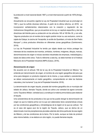 Casos de Estudio Basados en Problemáticas Empresariales Reales
12
la protección a nivel nacional desde 1967 y a nivel internacional a partir de 1978 (Amigo,
1996).
Actualmente se encuentra vigente la Ley de Propiedad Industrial que se promulgó en
1991 y que ha sufrido diversas reformas. A partir de la última reforma, en 2018, se
incorporaron señalamientos relacionados con la creación y regulación de las
Indicaciones Geográficas, que ya encuentran en la Ley un capítulo específico y dan las
directrices del trámite para su protección en los artículos 165 al 165 Bis 30, y con ella,
“algunos productos con el nombre de la región podrán iniciar su uso exclusivo, como la
cajeta de Celaya, la cecina de Yecapixtla, la arcilla de Querétaro, el mole de San Pedro
Atocpan” y otros productos ofrecidos en diferentes zonas geográficas (Cambronero,
2018).
La Ley de Propiedad Industrial ha tenido por objeto desde sus inicios proteger los
intereses de los creadores de inventos, símbolos, nombres, imágenes, dibujos, marcas,
denominaciones de origen e incluso secretos industriales de empresas, metodologías y
bases de datos entre otros. Todo lo referente a esta ley, se debe tramitar en el Instituto
Mexicano de la Propiedad Industrial (IMPI) (Casco, 2016).
Denominación de origen
De acuerdo con el artículo 156 de la Ley de la Propiedad Industrial en México: "se
entiende por denominación de origen, el nombre de una región geográfica del país que
sirva para designar un producto originario de la misma, y cuya calidad o característica
se deban exclusivamente al medio geográfico, comprendiendo en éste los factores
naturales y los humanos" (Ley de la Propiedad Industrial, 2018).
La denominación de origen tequila, procede del nombre geográfico de un municipio del
estado de Jalisco, llamado Tequila, donde se cultiva una variedad de agave conocida
como Tequilana Weber, variedad azul y constituye la materia prima básica para elaborar
el tequila.
Una característica de los productos a los que se les puede otorgar la denominación de
origen es que la materia prima con la que son elaborados tiene características únicas
por las condiciones geográficas y climatológicas de la región en la que se cultivan. Tal
es el caso del agave azul de la región de Tequila, Jalisco, que se deriva de un
determinado nivel de precipitaciones pluviales además del clima particular de esa región
de México y de las condiciones de la tierra. Por lo tanto, aunque se trate de producir
esta misma bebida, si se elabora en otra región, no puede llamarse tequila.
 