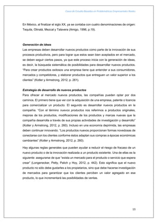 Casos de Estudio Basados en Problemáticas Empresariales Reales
13
En México, al finalizar el siglo XX, ya se contaba con cuatro denominaciones de origen:
Tequila, Olinalá, Mezcal y Talavera (Amigo, 1996, p.19).
Generación de ideas
Las empresas deben desarrollar nuevos productos como parte de la innovación de sus
procesos productivos, pero para lograr que estos sean bien aceptados en el mercado,
se deben seguir ciertos pasos, ya que este proceso inicia con la generación de ideas,
es decir, la búsqueda sistemática de posibilidades para desarrollar nuevos productos.
“Para crear productos exitosos una empresa tiene que entender a sus consumidores,
mercados y competidores, y elaborar productos que entreguen un valor superior a los
clientes” (Kotler y Armstrong, 2012, p. 261).
Estrategia de desarrollo de nuevos productos
Para ofrecer al mercado nuevos productos, las compañías pueden optar por dos
caminos. El primero tiene que ver con la adquisición de una empresa, patente o licencia
para comercializar un producto. El segundo es desarrollar nuevos productos en la
compañía. “Con el término nuevos productos nos referimos a productos originales,
mejoras de los productos, modificaciones de los productos y marcas nuevas que la
compañía desarrolla a través de sus propias actividades de investigación y desarrollo”
(Kotler y Armstrong, 2012, p. 260). Incluso en una economía deprimida, las empresas
deben continuar innovando. “Los productos nuevos proporcionan formas novedosas de
conectarse con los clientes conforme éstos adaptan sus compras a épocas económicas
cambiantes” (Kotler y Armstrong, 2012, p. 260).
Hay algunas reglas generales que pueden ayudar a reducir el riesgo de fracaso de un
nuevo producto o de la innovación realizada a un producto existente. Una de ellas es la
siguiente: asegurarse de que “exista un mercado para el producto o servicio que espera
crear” (Longenecker, Petty, Palich y Hoy, 2012, p. 442). Esto significa que el nuevo
producto no sólo debe gustarles a los propietarios, sino que debe hacerse investigación
de mercados para garantizar que los clientes perciben un valor agregado en ese
producto, lo que incrementará las posibilidades de ventas.
 
