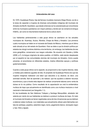 Casos de Estudio Basados en Problemáticas Empresariales Reales
14
Antecedentes del caso
En 1970, Guadalupe Rivera, hija del famoso muralista mexicano Diego Rivera, se dio a
la tarea de capacitar a mujeres de diversas comunidades indígenas del municipio de
Amealco de Bonfil, Querétaro, que desde entonces se ha caracterizado por encontrarse
entre los municipios queretanos con mayor pobreza y donde aún se conserva la lengua
hñähñu, así como la indumentaria tradicional de la cultura otomí.
Los habitantes pertenecientes a este grupo étnico se asentaron en los actuales
municipios de: Acambay, Aculco, Morelos, Chapa de Mota y Amealco. Los primeros
cuatro municipios se hallan en el noroeste del Estado de México, mientras que el último
está ubicado al sur del estado de Querétaro. Esto se debe a que la división política por
estados les otorgó nombres distintos a los territorios, sin embargo, los habitantes de esa
zona geográfica, conservaron sus rasgos culturales. De acuerdo con Questa y Utrilla
(2006, p.7), la lengua originaria de estos pueblos, el hñäñho, está siendo desplazada
por el español en las comunidades otomíes del municipio de Amealco. Como puede
preverse, el encontrarse en diferentes estados, implica diferentes apoyos y políticas
gubernamentales.
Cuando a este grupo étnico se le capacitó, se proporcionó a las mujeres listones, telas
y moldes para elaborar juguetes de tela. El propósito de Guadalupe Rivera era que las
mujeres indígenas realizaran una labor que estuviera a su alcance, es decir, una
actividad sencilla, fácil de aprender y de realizar, que les ayudara a obtener recursos
económicos y que a través ésta dejaran de realizar únicamente labores como venta de
dulces en la vía pública. Como resultado de la capacitación se creó la emblemática
muñeca de trapo que actualmente es identificada como una muñeca mexicana a nivel
nacional e internacional (ver fotografía 1.1).
En las localidades de San Ildefonso Tultepec y Santiago Mexquititlán, alrededor del
setenta por ciento de sus habitantes se dedican a producir muñecas de trapo. En todo
el municipio de Amealco se tienen registradas cerca de tres mil personas que se dedican
a elaborar estas muñecas. Los materiales que actualmente utilizan para fabricarlas son
tela de cambaya, popelina, estambre negro, borra, pegamento blanco, terciopelo negro
y rojo, hilos y agujas.
 