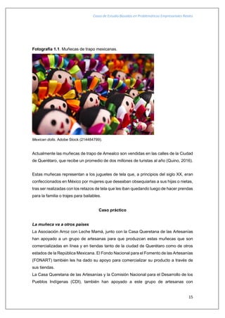 Casos de Estudio Basados en Problemáticas Empresariales Reales
15
Fotografía 1.1. Muñecas de trapo mexicanas.
Mexican dolls. Adobe Stock (214484799).
Actualmente las muñecas de trapo de Amealco son vendidas en las calles de la Ciudad
de Querétaro, que recibe un promedio de dos millones de turistas al año (Quino, 2016).
Estas muñecas representan a los juguetes de tela que, a principios del siglo XX, eran
confeccionados en México por mujeres que deseaban obsequiarlas a sus hijas o nietas,
tras ser realizadas con los retazos de tela que les iban quedando luego de hacer prendas
para la familia o trajes para bailables.
Caso práctico
La muñeca va a otros países
La Asociación Arroz con Leche Mamá, junto con la Casa Queretana de las Artesanías
han apoyado a un grupo de artesanas para que produzcan estas muñecas que son
comercializadas en línea y en tiendas tanto de la ciudad de Querétaro como de otros
estados de la República Mexicana. El Fondo Nacional para el Fomento de las Artesanías
(FONART) también les ha dado su apoyo para comercializar su producto a través de
sus tiendas.
La Casa Queretana de las Artesanías y la Comisión Nacional para el Desarrollo de los
Pueblos Indígenas (CDI), también han apoyado a este grupo de artesanas con
 