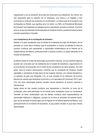 Casos de Estudio Basados en Problemáticas Empresariales Reales
16
capacitación y con la ubicación de puntos de venta para sus artesanías. Así mismo, les
han asesorado para la creación de un empaque, una marca y un logotipo y han
promovido la venta de sus productos en el extranjero. La marca que se le ha dado a las
muñequitas es Hmädi, que significa amor en otomí. La CDI y la Presidencia Municipal
de Amealco han realizado los trabajos para la exportación de estas muñecas. El primer
país en el que se pretende comercializarlas es Estados Unidos y posteriormente se tiene
previsto exportarlas a Canadá.
Los compañeros de la muñequita de Amealco
Debido a la gran aceptación que ha tenido la muñequita de trapo de Amealco, se ha
pensado en crear otros muñecos que la acompañen e incluso se plantea la idea de
producir muñecos que representen a personajes emblemáticos de la historia de la
Independencia de México, particularmente a quienes tuvieron un papel relevante en la
Ciudad de Querétaro.
El dilema reside en el tipo de personajes que podrían hacerse, ya que mientras algunos
pueden ser conocidos por los habitantes de la Ciudad de Querétaro, seguramente no
se encuentran tan presentes en la mente de los ciudadanos de otros estados. Por otra
parte, para el turismo internacional, mientras que la muñequita de Amealco resulta
agradable y representa el traje típico de las mujeres otomíes, con colores llamativos y
un peinado de gala (ver fotografía 1.2), el cual consiste en la utilización de muchos
listones de colores que simbolizan al arcoíris y a la naturaleza (El Universal, 2013, parr.
4-5), los otros personajes podrían resultar menos atractivos al turismo nacional e
internacional.
Hasta ahora se han creado muñecos que representan a Panchito, el novio de la
muñequita, pero este personaje no ha tenido tanta aceptación como su compañera.
También se tiene contemplado que los demás muñecos sean representativos de
personajes históricos y religiosos, aunque no se tiene la precisión de quienes serán,
pero se ha pensado en personajes que no figuran en la historia general de México, sino
particularmente en la historia de Querétaro, lo que podría resultar en que sean menos
demandados.
 