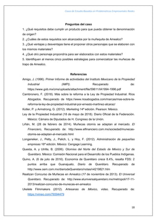 Casos de Estudio Basados en Problemáticas Empresariales Reales
18
Preguntas del caso
1. ¿Qué requisitos debe cumplir un producto para que pueda obtener la denominación
de origen?
2. ¿Cuáles de estos requisitos son alcanzados por la muñequita de Amealco?
3. ¿Qué ventajas y desventajas tiene el proponer otros personajes que se elaboren con
los mismos materiales?
4. ¿Qué otro personaje propondría para ser elaborados con estos materiales?
5. Identifiquen al menos cinco posibles estrategias para comercializar las muñecas de
trapo de Amealco.
Referencias
Amigo, J. (1996). Primer Informe de actividades del Instituto Mexicano de la Propiedad
Industrial (IMPI). Recuperado de:
https://www.gob.mx/cms/uploads/attachment/file/59611/IA1994-1996.pdf
Cambronero, F. (2018). Más sobre la reforma a la Ley de Propiedad Industrial. Ríos
Abogados. Recuperado de https://www.riosabogados.com/marcas/mas-sobre-la-
reforma-la-ley-de-propiedad-industrial-por-ernesto-martinez-alcaraz/
Kotler, P. y Armstrong, G. (2012). Marketing 14ª edición. Pearson: México.
Ley de la Propiedad Industrial (18 de mayo de 2018). Diario Oficial de la Federación.
México: Cámara de Diputados de H. Congreso de la Unión.
Liñán, M. (28 de febrero de 2014). Muñecas otomís se adaptan al mercado. El
Financiero, Recuperado de: http://www.elfinanciero.com.mx/sociedad/munecas-
otomis-se-adaptan-al-mercado.html
Longeneker, J., Petty, J., Palich, L. y Hoy, F. (2012). Administración de pequeñas
empresas 16ª edición. México: Cengage Learning.
Questa, A. y Utrilla, B. (2006). Otomíes del Norte del Estado de México y Sur de
Querétaro. México: Comisión Nacional para el Desarrollo de los Pueblos Indígenas.
Quino, A. (6 de julio de 2016). Economía de Querétaro crece 8.4%, resalta FDS: 2
puntos arriba que Guanajuato, Diario de Querétaro. Recuperado de
http://www.oem.com.mx/diariodeQueretaro/notas/n4219821.htm
Realizan Concurso de Muñecas en Amealco (17 de noviembre de 2013). El Universal
Querétaro. Recuperado de: http://www.eluniversalqueretaro.mx/metropoli/17-11-
2013/realizan-concurso-de-munecas-en-amealco
Ukelele Filmmakers (2012). Artesanas de México, video. Recuperado de:
https://vimeo.com/76594479
 