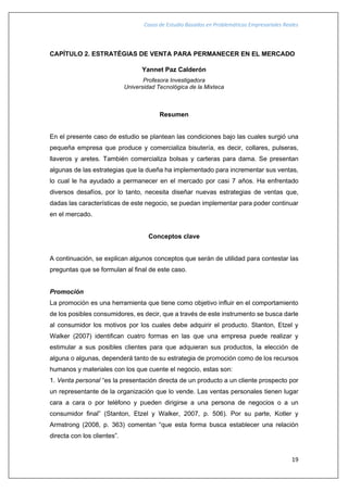 Casos de Estudio Basados en Problemáticas Empresariales Reales
19
CAPÍTULO 2. ESTRATÉGIAS DE VENTA PARA PERMANECER EN EL MERCADO
Yannet Paz Calderón
Profesora Investigadora
Universidad Tecnológica de la Mixteca
Resumen
En el presente caso de estudio se plantean las condiciones bajo las cuales surgió una
pequeña empresa que produce y comercializa bisutería, es decir, collares, pulseras,
llaveros y aretes. También comercializa bolsas y carteras para dama. Se presentan
algunas de las estrategias que la dueña ha implementado para incrementar sus ventas,
lo cual le ha ayudado a permanecer en el mercado por casi 7 años. Ha enfrentado
diversos desafíos, por lo tanto, necesita diseñar nuevas estrategias de ventas que,
dadas las características de este negocio, se puedan implementar para poder continuar
en el mercado.
Conceptos clave
A continuación, se explican algunos conceptos que serán de utilidad para contestar las
preguntas que se formulan al final de este caso.
Promoción
La promoción es una herramienta que tiene como objetivo influir en el comportamiento
de los posibles consumidores, es decir, que a través de este instrumento se busca darle
al consumidor los motivos por los cuales debe adquirir el producto. Stanton, Etzel y
Walker (2007) identifican cuatro formas en las que una empresa puede realizar y
estimular a sus posibles clientes para que adquieran sus productos, la elección de
alguna o algunas, dependerá tanto de su estrategia de promoción como de los recursos
humanos y materiales con los que cuente el negocio, estas son:
1. Venta personal “es la presentación directa de un producto a un cliente prospecto por
un representante de la organización que lo vende. Las ventas personales tienen lugar
cara a cara o por teléfono y pueden dirigirse a una persona de negocios o a un
consumidor final” (Stanton, Etzel y Walker, 2007, p. 506). Por su parte, Kotler y
Armstrong (2008, p. 363) comentan “que esta forma busca establecer una relación
directa con los clientes”.
 