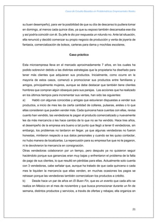 Casos de Estudio Basados en Problemáticas Empresariales Reales
21
su buen desempeño), para ver la posibilidad de que su día de descanso lo pudiera tomar
en domingo, al menos cada quince días, ya que su esposo también descansaba ese día
y así podría coincidir con él. Su jefe le dio por respuesta un rotundo no. Ante tal situación,
ella renunció y decidió comenzar su propio negocio de producción y venta de joyería de
fantasía, comercialización de bolsos, carteras para dama y mochilas escolares.
Caso práctico
Esta microempresa lleva en el mercado aproximadamente 7 años, en los cuales ha
podido sobrevivir debido a las distintas estrategias que la propietaria ha diseñado para
tener más clientes que adquieran sus productos. Inicialmente, como ocurre en la
mayoría de estos casos, comenzó a promocionar sus productos entre familiares y
amigos, principalmente mujeres, aunque se debe destacar que también tiene clientes
hombres que compran algún obsequio para sus parejas. Las acciones que ha realizado
en los últimos tiempos para incrementar sus ventas, han sido las siguientes:
a) Habló con algunas conocidas y amigas que estuvieran dispuestas a vender sus
productos, a inicio de mes les da cierta cantidad de collares, pulseras, aretes o lo que
ellas consideren que pueden vender más. Cada quincena hace cuentas con ellas, revisa
cuanto han vendido, las vendedoras le pagan el producto comercializado y nuevamente
les da más mercancía o les hace cambio de lo que no se ha vendido. Hace tres años,
el desempeño de la empresa era bueno a tal punto que llegó a tener 6 vendedoras, sin
embargo, los problemas no tardaron en llegar, ya que algunas vendedoras no fueron
honestas, mintieron respecto a sus datos personales y cuando se les quiso contactar,
no hubo manera de localizarlas. La repercusión para su empresa fue que no le pagaron,
ni le devolvieron la mercancía en consignación.
Otras vendedoras colaboraron por un tiempo, pero después ya no quisieron seguir
haciéndolo porque sus ganancias eran muy bajas y enfrentaron el problema de la falta
de pago de sus clientes, lo que resultó en pérdidas para ellas. Actualmente solo cuenta
con 3 vendedoras, cabe señalar que, aunque ha tratado de que cada quincena o cada
mes le liquiden la mercancía que ellas venden, en muchas ocasiones los pagos se
retrasan porque las vendedoras también comercializan los productos a crédito.
b) Desde hace un par de años en El Buen Fin, que es un evento que cada año se
realiza en México en el mes de noviembre y que busca promocionar durante un fin de
semana, distintos productos y servicios, a través de ofertas y rebajas; ella organiza en
 