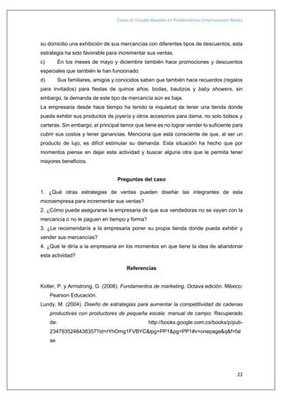 Casos de Estudio Basados en Problemáticas Empresariales Reales
22
su domicilio una exhibición de sus mercancías con diferentes tipos de descuentos, esta
estrategia ha sido favorable para incrementar sus ventas.
c) En los meses de mayo y diciembre también hace promociones y descuentos
especiales que también le han funcionado.
d) Sus familiares, amigos y conocidos saben que también hace recuerdos (regalos
para invitados) para fiestas de quince años, bodas, bautizos y baby showers, sin
embargo, la demanda de este tipo de mercancía aún es baja.
La empresaria desde hace tiempo ha tenido la inquietud de tener una tienda donde
pueda exhibir sus productos de joyería y otros accesorios para dama, no solo bolsos y
carteras. Sin embargo, el principal temor que tiene es no lograr vender lo suficiente para
cubrir sus costos y tener ganancias. Menciona que está consciente de que, al ser un
producto de lujo, es difícil estimular su demanda. Esta situación ha hecho que por
momentos piense en dejar esta actividad y buscar alguna otra que le permita tener
mayores beneficios.
Preguntas del caso
1. ¿Qué otras estrategias de ventas pueden diseñar las integrantes de esta
microempresa para incrementar sus ventas?
2. ¿Cómo puede asegurarse la empresaria de que sus vendedoras no se vayan con la
mercancía o no le paguen en tiempo y forma?
3. ¿Le recomendaría a la empresaria poner su propia tienda donde pueda exhibir y
vender sus mercancías?
4. ¿Qué le diría a la empresaria en los momentos en que tiene la idea de abandonar
esta actividad?
Referencias
Kotler, P. y Armstrong, G. (2008). Fundamentos de marketing. Octava edición. México:
Pearson Educación.
Lundy, M. (2004). Diseño de estrategias para aumentar la competitividad de cadenas
productivas con productores de pequeña escala: manual de campo. Recuperado
de: http://books.google.com.co/books/p/pub-
2347935248438357?id=rYhOmg1FVBYC&lpg=PP1&pg=PP1#v=onepage&q&f=fal
se
 