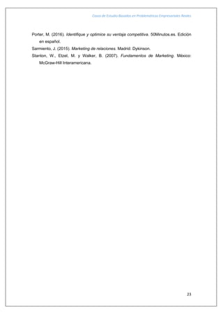 Casos de Estudio Basados en Problemáticas Empresariales Reales
23
Porter, M. (2016). Identifique y optimice su ventaja competitiva. 50Minutos.es. Edición
en español.
Sarmiento, J. (2015). Marketing de relaciones. Madrid: Dykinson.
Stanton, W., Etzel, M. y Walker, B. (2007). Fundamentos de Marketing. México:
McGraw-Hill Interamericana.
 
