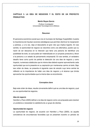Casos de Estudio Basados en Problemáticas Empresariales Reales
24
CAPÍTULO 3. LA IDEA DE NEGOCIOS Y EL ÉXITO DE UN PROYECTO
PRODUCTIVO
Martín Reyes García
Profesor Investigador
Universidad Tecnológica de la Mixteca
Resumen
El panorama económico-social que vive el municipio de Santiago Huajolotitlán muestra
la importancia de impulsar acciones estratégicas que permitan disminuir la marginación
y pobreza, y a la vez, deja al descubierto el gran reto que implica lograrlo. En ese
sentido, la oportunidad de negocio se vislumbra como una alternativa, puesto que su
razón de ser descansa en la intención que tiene una persona de identificar una
posibilidad de éxito, la cual puede ser materializada en un proyecto productivo y llevar
a la persona a un estado de pensamiento empresarial. En ese sentido, el verdadero
desafío tiene como punto de partida la detección de una idea de negocio y como
trayecto, numerosos obstáculos que la misma idea deberá superar aprovechando cada
oportunidad que se le presente en su aspiración por mantenerse camino al éxito. Bajo
ese orden de ideas, se presenta el siguiente caso de estudio cuyo tema central de
reflexión es la importancia de hallar una idea de negocio y el alcance que brinda
aprovechar las oportunidades que la misma idea va encontrando.
Conceptos clave
Bajo este orden de ideas, resulta conveniente definir qué es una idea de negocio y qué
es una oportunidad de negocios.
Idea de negocio
Hamilton y Pezo (2005) definen a la idea de negocio como una propuesta para resolver
un problema o necesidad no satisfecha de un grupo de clientes.
Oportunidad de negocio
La oportunidad de negocio, de acuerdo con Hamilton y Pezo (2005), es aquella
coincidencia de circunstancias favorables que se presentan durante un periodo de
 