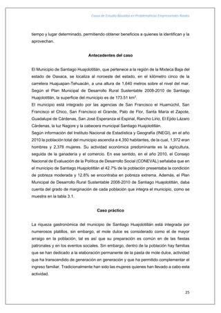Casos de Estudio Basados en Problemáticas Empresariales Reales
25
tiempo y lugar determinado, permitiendo obtener beneficios a quienes la identifican y la
aprovechan.
Antecedentes del caso
El Municipio de Santiago Huajolotitlán, que pertenece a la región de la Mixteca Baja del
estado de Oaxaca, se localiza al noroeste del estado, en el kilómetro cinco de la
carretera Huajuapan-Tehuacán, a una altura de 1,640 metros sobre el nivel del mar.
Según el Plan Municipal de Desarrollo Rural Sustentable 2008-2010 de Santiago
Huajolotitlán, la superficie del municipio es de 173.51 km2
.
El municipio está integrado por las agencias de San Francisco el Huamúchil, San
Francisco el Chico, San Francisco el Grande, Palo de Flor, Santa María el Zapote,
Guadalupe de Cárdenas, San José Esperanza el Espinal, Rancho Lirio, El Ejido Lázaro
Cárdenas, la luz Nagore y la cabecera municipal Santiago Huajolotitlán.
Según información del Instituto Nacional de Estadística y Geografía (INEGI), en el año
2010 la población total del municipio ascendía a 4,350 habitantes, de la cual, 1,972 eran
hombres y 2,378 mujeres. Su actividad económica predominante es la agricultura,
seguida de la ganadería y el comercio. En ese sentido, en el año 2010, el Consejo
Nacional de Evaluación de la Política de Desarrollo Social (CONEVAL) señalaba que en
el municipio de Santiago Huajolotitlán el 42.7% de la población presentaba la condición
de pobreza moderada y 12.8% se encontraba en pobreza extrema. Además, el Plan
Municipal de Desarrollo Rural Sustentable 2008-2010 de Santiago Huajolotitlán, daba
cuenta del grado de marginación de cada población que integra el municipio, como se
muestra en la tabla 3.1.
Caso práctico
La riqueza gastronómica del municipio de Santiago Huajolotitlán está integrada por
numerosos platillos, sin embargo, el mole dulce es considerado como el de mayor
arraigo en la población, tal es así que su preparación es común en de las fiestas
patronales y en los eventos sociales. Sin embargo, dentro de la población hay familias
que se han dedicado a la elaboración permanente de la pasta de mole dulce, actividad
que ha transcendido de generación en generación y que ha permitido complementar el
ingreso familiar. Tradicionalmente han sido las mujeres quienes han llevado a cabo esta
actividad.
 