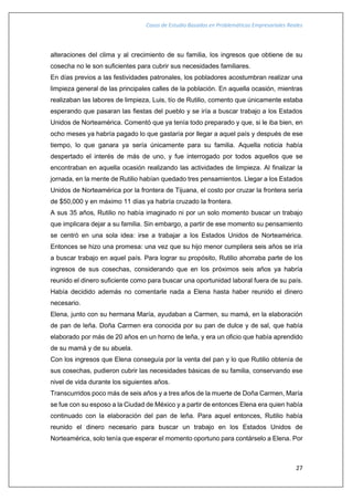 Casos de Estudio Basados en Problemáticas Empresariales Reales
27
alteraciones del clima y al crecimiento de su familia, los ingresos que obtiene de su
cosecha no le son suficientes para cubrir sus necesidades familiares.
En días previos a las festividades patronales, los pobladores acostumbran realizar una
limpieza general de las principales calles de la población. En aquella ocasión, mientras
realizaban las labores de limpieza, Luis, tío de Rutilio, comento que únicamente estaba
esperando que pasaran las fiestas del pueblo y se iría a buscar trabajo a los Estados
Unidos de Norteamérica. Comentó que ya tenía todo preparado y que, si le iba bien, en
ocho meses ya habría pagado lo que gastaría por llegar a aquel país y después de ese
tiempo, lo que ganara ya sería únicamente para su familia. Aquella noticia había
despertado el interés de más de uno, y fue interrogado por todos aquellos que se
encontraban en aquella ocasión realizando las actividades de limpieza. Al finalizar la
jornada, en la mente de Rutilio habían quedado tres pensamientos. Llegar a los Estados
Unidos de Norteamérica por la frontera de Tijuana, el costo por cruzar la frontera sería
de $50,000 y en máximo 11 días ya habría cruzado la frontera.
A sus 35 años, Rutilio no había imaginado ni por un solo momento buscar un trabajo
que implicara dejar a su familia. Sin embargo, a partir de ese momento su pensamiento
se centró en una sola idea: irse a trabajar a los Estados Unidos de Norteamérica.
Entonces se hizo una promesa: una vez que su hijo menor cumpliera seis años se iría
a buscar trabajo en aquel país. Para lograr su propósito, Rutilio ahorraba parte de los
ingresos de sus cosechas, considerando que en los próximos seis años ya habría
reunido el dinero suficiente como para buscar una oportunidad laboral fuera de su país.
Había decidido además no comentarle nada a Elena hasta haber reunido el dinero
necesario.
Elena, junto con su hermana María, ayudaban a Carmen, su mamá, en la elaboración
de pan de leña. Doña Carmen era conocida por su pan de dulce y de sal, que había
elaborado por más de 20 años en un horno de leña, y era un oficio que había aprendido
de su mamá y de su abuela.
Con los ingresos que Elena conseguía por la venta del pan y lo que Rutilio obtenía de
sus cosechas, pudieron cubrir las necesidades básicas de su familia, conservando ese
nivel de vida durante los siguientes años.
Transcurridos poco más de seis años y a tres años de la muerte de Doña Carmen, María
se fue con su esposo a la Ciudad de México y a partir de entonces Elena era quien había
continuado con la elaboración del pan de leña. Para aquel entonces, Rutilio había
reunido el dinero necesario para buscar un trabajo en los Estados Unidos de
Norteamérica, solo tenía que esperar el momento oportuno para contárselo a Elena. Por
 