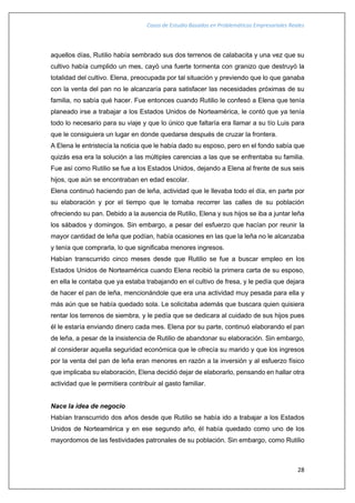 Casos de Estudio Basados en Problemáticas Empresariales Reales
28
aquellos días, Rutilio había sembrado sus dos terrenos de calabacita y una vez que su
cultivo había cumplido un mes, cayó una fuerte tormenta con granizo que destruyó la
totalidad del cultivo. Elena, preocupada por tal situación y previendo que lo que ganaba
con la venta del pan no le alcanzaría para satisfacer las necesidades próximas de su
familia, no sabía qué hacer. Fue entonces cuando Rutilio le confesó a Elena que tenía
planeado irse a trabajar a los Estados Unidos de Norteamérica, le contó que ya tenía
todo lo necesario para su viaje y que lo único que faltaría era llamar a su tío Luis para
que le consiguiera un lugar en donde quedarse después de cruzar la frontera.
A Elena le entristecía la noticia que le había dado su esposo, pero en el fondo sabía que
quizás esa era la solución a las múltiples carencias a las que se enfrentaba su familia.
Fue así como Rutilio se fue a los Estados Unidos, dejando a Elena al frente de sus seis
hijos, que aún se encontraban en edad escolar.
Elena continuó haciendo pan de leña, actividad que le llevaba todo el día, en parte por
su elaboración y por el tiempo que le tomaba recorrer las calles de su población
ofreciendo su pan. Debido a la ausencia de Rutilio, Elena y sus hijos se iba a juntar leña
los sábados y domingos. Sin embargo, a pesar del esfuerzo que hacían por reunir la
mayor cantidad de leña que podían, había ocasiones en las que la leña no le alcanzaba
y tenía que comprarla, lo que significaba menores ingresos.
Habían transcurrido cinco meses desde que Rutilio se fue a buscar empleo en los
Estados Unidos de Norteamérica cuando Elena recibió la primera carta de su esposo,
en ella le contaba que ya estaba trabajando en el cultivo de fresa, y le pedía que dejara
de hacer el pan de leña, mencionándole que era una actividad muy pesada para ella y
más aún que se había quedado sola. Le solicitaba además que buscara quien quisiera
rentar los terrenos de siembra, y le pedía que se dedicara al cuidado de sus hijos pues
él le estaría enviando dinero cada mes. Elena por su parte, continuó elaborando el pan
de leña, a pesar de la insistencia de Rutilio de abandonar su elaboración. Sin embargo,
al considerar aquella seguridad económica que le ofrecía su marido y que los ingresos
por la venta del pan de leña eran menores en razón a la inversión y al esfuerzo físico
que implicaba su elaboración, Elena decidió dejar de elaborarlo, pensando en hallar otra
actividad que le permitiera contribuir al gasto familiar.
Nace la idea de negocio
Habían transcurrido dos años desde que Rutilio se había ido a trabajar a los Estados
Unidos de Norteamérica y en ese segundo año, él había quedado como uno de los
mayordomos de las festividades patronales de su población. Sin embargo, como Rutilio
 