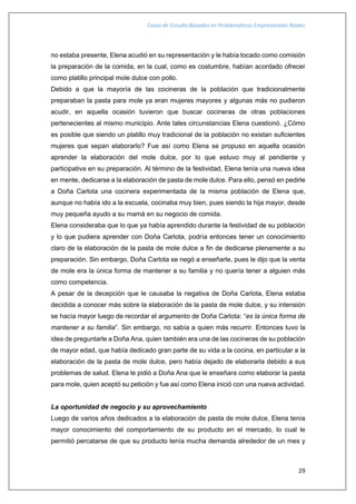 Casos de Estudio Basados en Problemáticas Empresariales Reales
29
no estaba presente, Elena acudió en su representación y le había tocado como comisión
la preparación de la comida, en la cual, como es costumbre, habían acordado ofrecer
como platillo principal mole dulce con pollo.
Debido a que la mayoría de las cocineras de la población que tradicionalmente
preparaban la pasta para mole ya eran mujeres mayores y algunas más no pudieron
acudir, en aquella ocasión tuvieron que buscar cocineras de otras poblaciones
pertenecientes al mismo municipio. Ante tales circunstancias Elena cuestionó. ¿Cómo
es posible que siendo un platillo muy tradicional de la población no existan suficientes
mujeres que sepan elaborarlo? Fue así como Elena se propuso en aquella ocasión
aprender la elaboración del mole dulce, por lo que estuvo muy al pendiente y
participativa en su preparación. Al término de la festividad, Elena tenía una nueva idea
en mente, dedicarse a la elaboración de pasta de mole dulce. Para ello, pensó en pedirle
a Doña Carlota una cocinera experimentada de la misma población de Elena que,
aunque no había ido a la escuela, cocinaba muy bien, pues siendo la hija mayor, desde
muy pequeña ayudo a su mamá en su negocio de comida.
Elena consideraba que lo que ya había aprendido durante la festividad de su población
y lo que pudiera aprender con Doña Carlota, podría entonces tener un conocimiento
claro de la elaboración de la pasta de mole dulce a fin de dedicarse plenamente a su
preparación. Sin embargo, Doña Carlota se negó a enseñarle, pues le dijo que la venta
de mole era la única forma de mantener a su familia y no quería tener a alguien más
como competencia.
A pesar de la decepción que le causaba la negativa de Doña Carlota, Elena estaba
decidida a conocer más sobre la elaboración de la pasta de mole dulce, y su intensión
se hacía mayor luego de recordar el argumento de Doña Carlota: “es la única forma de
mantener a su familia”. Sin embargo, no sabía a quien más recurrir. Entonces tuvo la
idea de preguntarle a Doña Ana, quien también era una de las cocineras de su población
de mayor edad, que había dedicado gran parte de su vida a la cocina, en particular a la
elaboración de la pasta de mole dulce, pero había dejado de elaborarla debido a sus
problemas de salud. Elena le pidió a Doña Ana que le enseñara como elaborar la pasta
para mole, quien aceptó su petición y fue así como Elena inició con una nueva actividad.
La oportunidad de negocio y su aprovechamiento
Luego de varios años dedicados a la elaboración de pasta de mole dulce, Elena tenía
mayor conocimiento del comportamiento de su producto en el mercado, lo cual le
permitió percatarse de que su producto tenía mucha demanda alrededor de un mes y
 