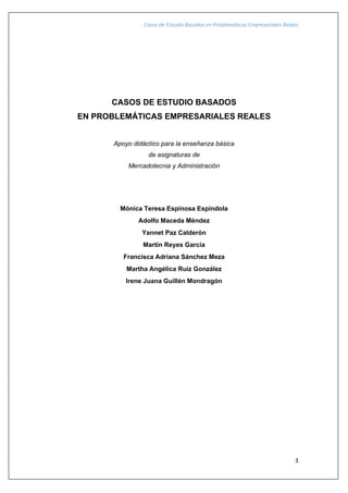 Casos de Estudio Basados en Problemáticas Empresariales Reales
3
CASOS DE ESTUDIO BASADOS
EN PROBLEMÁTICAS EMPRESARIALES REALES
Apoyo didáctico para la enseñanza básica
de asignaturas de
Mercadotecnia y Administración
Mónica Teresa Espinosa Espíndola
Adolfo Maceda Méndez
Yannet Paz Calderón
Martín Reyes García
Francisca Adriana Sánchez Meza
Martha Angélica Ruíz González
Irene Juana Guillén Mondragón
 