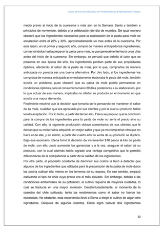 Casos de Estudio Basados en Problemáticas Empresariales Reales
30
medio previo al inicio de la cuaresma y más aún en la Semana Santa y también a
principios de noviembre, debido a la celebración del día de muertos. De igual manera
observó que los ingredientes necesarios para la elaboración de la pasta para mole se
encarecían entre el 20% y 30%, aproximadamente un mes antes de la cuaresma. Por
esta razón, en el primer y segundo año, compró de manera anticipada los ingredientes,
conservándolos hasta preparar la pasta para mole, lo que generalmente hacía unos días
antes del inicio de la cuaresma. Sin embargo, se percató que debido al calor que se
presenta en esa época del año, los ingredientes perdían parte de sus propiedades
óptimas, afectando al sabor de la pasta de mole, por lo que, comprarlos de manera
anticipada no parecía ser una buena alternativa. Por otro lado, si los ingredientes los
compraba de manera anticipada e inmediatamente elaboraba la pasta del mole, también
existía un problema, pues observó que su pasta de mole podría permanecer en
condiciones óptimas para el consumo humano 20 días posteriores a su elaboración, por
lo que actuar de esa manera, implicaba no ofertar su producto en el momento en que
existía una mayor demanda.
Finalmente resolvió que la decisión que tomaría sería pensando en mantener el sabor
de su mole, cualidad que era apreciada por sus clientes y por la cual su producto había
tenido aceptación. Por lo tanto, a partir del tercer año, Elena se propuso que la condición
para la compra de los ingredientes para la pasta de mole no sería el precio sino su
calidad. Con ello, la siguiente producción obtuvo comentarios de sus clientes que le
decían que su mole había adquirido un mejor sabor y que ya no comprarían otro que no
fuera el de ella, y en efecto, a partir del cuarto año, la venta de su producto se duplicó.
Bajo ese escenario, Elena tomó la decisión de incrementar $10 pesos al kilo de pasta
de mole, con ello, pudo aumentar las ganancias y a la vez, asegurar el sabor de su
producto, con lo cual además había logrado una ventaja competitiva que le permitió
diferenciarse de la competencia a partir de la calidad de los ingredientes.
Por otra parte, el propósito constante de disminuir sus costos la llevó a detectar que
algunos de los ingredientes que utilizaba para la preparación de la pasta de mole dulce
los podría cultivar ella misma en los terrenos de su esposo. En ese sentido, empezó
cultivando el tipo de chile cuyo precio era el más elevado. Sin embargo, debido a las
condiciones ambientales de su población, el cultivo requería de mayores cuidados, lo
cual se traducía en una mayor inversión. Desafortunadamente, al momento de la
cosecha del chile cultivado, tanto los rendimientos como el sabor no fueron los
esperados. No obstante, esta experiencia llevó a Elena a elegir el cultivo de algún otro
ingrediente. Después de algunos intentos, Elena logró cultivar dos ingredientes
 