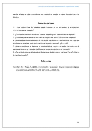 Casos de Estudio Basados en Problemáticas Empresariales Reales
32
ayudar a llevar a cabo uno más de sus propósitos: vender su pasta de mole fuera de
México.
Preguntas del caso
1. ¿Una buena idea de negocio puede fracasar si no se buscan y aprovechan
oportunidades de negocio?
2. ¿Cuál es la diferencia entre una idea de negocio y una oportunidad de negocio?
3. ¿Cómo se puede convertir una idea de negocio en una oportunidad de negocio?
4. ¿Consideras como desventaja el hecho de que Elena no permitió que sus hijos se
involucraran a detalle en la elaboración de la pasta de mole? ¿Por qué?
5. ¿Cómo contribuye al éxito de la oportunidad de negocio el hecho de involucrar al
esposo e hijos en la intención de Elena de vender su producto en otro país?
6. ¿Se advierte alguna deficiencia en la toma de decisiones por parte de Elena? ¿Cómo
lo habrías resuelto?
Referencias
Hamilton, M. y Pezo, A. (2005). Formulación y evaluación de proyectos tecnológicos
empresariales aplicados. Bogotá: Convenio Andrés Bello.
 