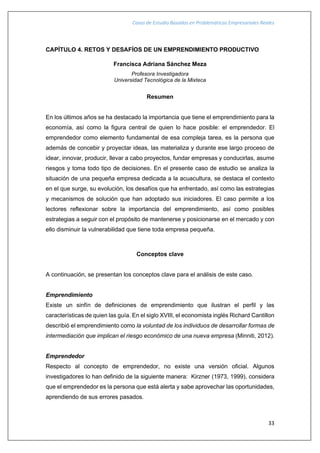 Casos de Estudio Basados en Problemáticas Empresariales Reales
33
CAPÍTULO 4. RETOS Y DESAFÍOS DE UN EMPRENDIMIENTO PRODUCTIVO
Francisca Adriana Sánchez Meza
Profesora Investigadora
Universidad Tecnológica de la Mixteca
Resumen
En los últimos años se ha destacado la importancia que tiene el emprendimiento para la
economía, así como la figura central de quien lo hace posible: el emprendedor. El
emprendedor como elemento fundamental de esa compleja tarea, es la persona que
además de concebir y proyectar ideas, las materializa y durante ese largo proceso de
idear, innovar, producir, llevar a cabo proyectos, fundar empresas y conducirlas, asume
riesgos y toma todo tipo de decisiones. En el presente caso de estudio se analiza la
situación de una pequeña empresa dedicada a la acuacultura, se destaca el contexto
en el que surge, su evolución, los desafíos que ha enfrentado, así como las estrategias
y mecanismos de solución que han adoptado sus iniciadores. El caso permite a los
lectores reflexionar sobre la importancia del emprendimiento, así como posibles
estrategias a seguir con el propósito de mantenerse y posicionarse en el mercado y con
ello disminuir la vulnerabilidad que tiene toda empresa pequeña.
Conceptos clave
A continuación, se presentan los conceptos clave para el análisis de este caso.
Emprendimiento
Existe un sinfín de definiciones de emprendimiento que ilustran el perfil y las
características de quien las guía. En el siglo XVIII, el economista inglés Richard Cantillon
describió el emprendimiento como la voluntad de los individuos de desarrollar formas de
intermediación que implican el riesgo económico de una nueva empresa (Minniti, 2012).
Emprendedor
Respecto al concepto de emprendedor, no existe una versión oficial. Algunos
investigadores lo han definido de la siguiente manera: Kirzner (1973, 1999), considera
que el emprendedor es la persona que está alerta y sabe aprovechar las oportunidades,
aprendiendo de sus errores pasados.
 