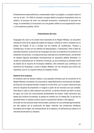 Casos de Estudio Basados en Problemáticas Empresariales Reales
34
Evidentemente emprendimiento y emprendedor están muy ligados, no pueden existir el
uno sin el otro. En 2003 la comisión europea definió el espíritu empresarial como la
actitud y el proceso de crear una actividad económica, combinando la asunción de
riesgo, la creatividad y la innovación con una gestión sólida en una organización nueva
o una existente (Lupiañez, 2014).
Antecedentes del caso
Huajuapan de León es la ciudad más importante de la Región Mixteca, se encuentra
ubicada al norte de la capital del estado de Oaxaca. Colinda al norte y noroeste con el
estado de Puebla, al sur y sureste con los distritos de Juxtlahuaca, Tlaxiaco y
Coixtlahuaca; al este con los distritos de Silacayoapan y Teposcolula. Ante la falta de
actividad industrial, la economía de Huajuapan de León se sustenta en el comercio y la
prestación de servicios, no existe producción derivada de la transformación, únicamente
se realizan algunas actividades manufactureras en pequeños talleres familiares. La
ciudad se caracteriza por su dinámica comercial, ya que constituye el principal centro
de abasto de la mayoría de municipios aledaños. Otro elemento que contribuye a la
economía de Huajuapan y toda la Región Mixteca, son las remesas que envían los
migrantes, que en su mayoría radican en Estados Unidos.
Historia de la empresa
El presente caso de estudio analiza a una pequeña empresa que se encuentra en la
Región Mixteca y se dedica a la acuacultura; específicamente a la producción de tilapia.
Se trata de una empresa familiar iniciada en el año 2010, por un joven matrimonio que
tenía la inquietud de emprender un negocio a partir de los recursos con que contaba.
Para llevar a cabo su idea utilizaron sus ahorros, un terreno familiar que tiene un pozo
de agua, así como los conocimientos profesionales de ambos. Cabe mencionar que
desde que iniciaron la empresa, la pareja ha contado con un trabajo fijo, lo que les ha
permitido tener un ingreso continuo para la manutención familiar y del negocio.
Al contar con los recursos antes mencionados, pensaron en una actividad agroindustrial,
por ello optaron por la producción de tilapia. Además, las condiciones climáticas
favorables de la región, las características de la especie y la demanda que existe en el
mercado favorecieron su decisión.
 