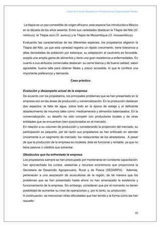 Casos de Estudio Basados en Problemáticas Empresariales Reales
35
La tilapia es un pez comestible de origen africano, esta especie fue introducida a México
en la década de los años sesenta. Entre sus variedades destacan la Tilapia del Nilo (O.
niloticus), la Tilapia azul (O. aureus) y la Tilapia de Mozambique (O. mossambicus).
Evaluando las características de las diferentes especies, los propietarios eligieron la
Tilapia del Nilo, ya que esta variedad registra un rápido crecimiento, tiene tolerancia a
altas densidades de población por estanque, su adaptación al cautiverio es favorable,
acepta una amplia gama de alimentos y tiene una gran resistencia a enfermedades. En
cuanto a sus atributos comerciales destacan: su carne blanca y de buena calidad, sabor
agradable, buena talla para obtener filetes y precio accesible, lo que le confiere una
importante preferencia y demanda.
Caso práctico
Evolución y desempeño actual de la empresa
De acuerdo con los propietarios, los principales problemas que se han presentado en la
empresa son en las áreas de producción y comercialización. En la producción destacan
dos aspectos: la falta de agua, sobre todo en la época de estiaje y el deficiente
abastecimiento de insumos tales como: medicamentos y alimentos balanceados. En la
comercialización, su desafío ha sido competir con productores locales y de otras
entidades que se encuentran bien posicionados en el mercado.
En relación a su volumen de producción y considerando la proporción del mercado, su
participación es pequeña, por tal razón sus propietarios se han enfocado en atender
únicamente a un segmento de mercado: los restaurantes de los alrededores. A pesar
de que la producción de la empresa es modesta, ésta es funcional y rentable, ya que no
tiene pasivos o créditos que solventar.
Obstáculos que ha enfrentado la empresa
Los propietarios siempre se han preocupado por mantenerse en constante capacitación,
han aprovechado los cursos, asesorías y recursos económicos que proporciona la
Secretaria de Desarrollo Agropecuario, Rural y de Pesca (SEDARPA). Además,
pertenecen a una asociación de acuicultores de la región, de tal manera que los
problemas que se han presentado hasta ahora no han amenazado la existencia y
funcionamiento de la empresa. Sin embargo, consideran que por el momento no tienen
posibilidad de aumentar su nivel de operaciones y, por lo tanto, su producción.
A continuación, se mencionan otras dificultades que han tenido y la forma como las han
resuelto:
 